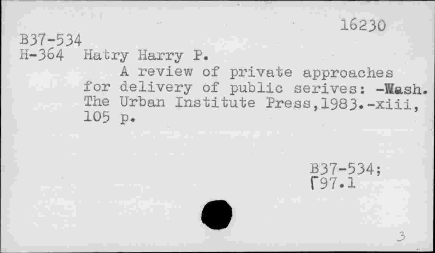 ﻿16230
B37-534
H-364 Hatry Harry P.
A review of private approaches for delivery of public serives: -Wash. The Urban Institute Press,1983.-xiii, 105 p.
B37-534; C97.1
3